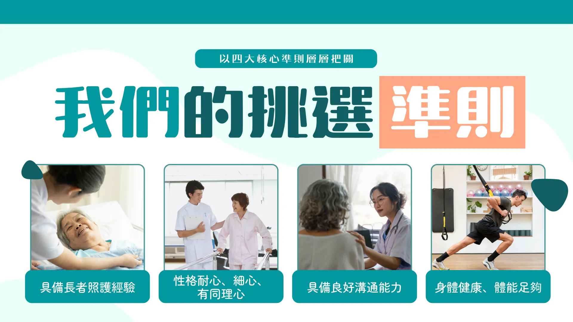 我們挑選準則   具備照顧長者經驗，特別是有護理相關背景   性格耐心、細心，具同理心   溝通能力良好，能理解並執行專業指示   身體健康，能應付照顧長者的體力需求